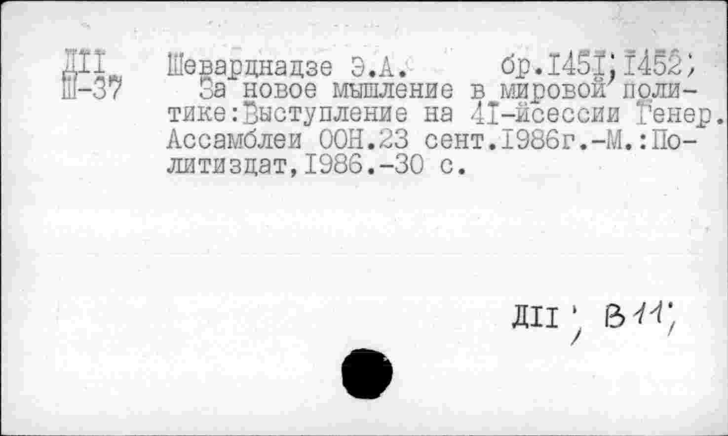 ﻿Ш Шеварднадзе Э.А. бр.1451.1452, Ш-37 За новое мышление в мировой'политике .-Выступление на 41-йсессии Венер. Ассамблеи ООН.23 сент.1986г.-М.Политиздат, 1986.-30 с.
ДИ ‘
/ '